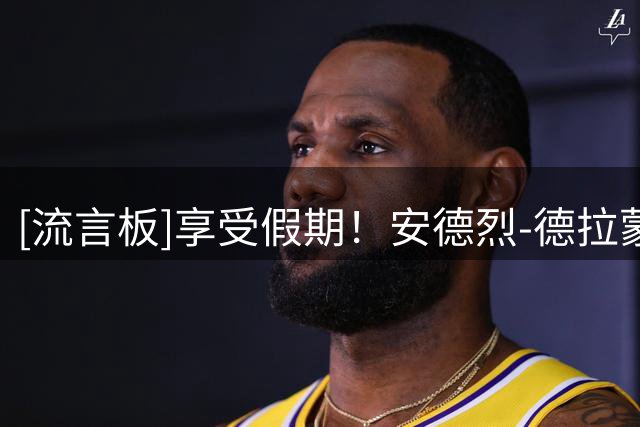 [流言板]享受假期！安德烈-德拉蒙德更新Ins晒近照：夏日足迹与瞬间